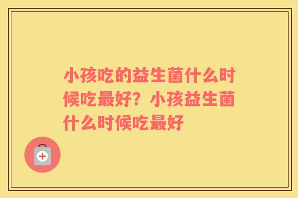 小孩吃的益生菌什么时候吃最好？小孩益生菌什么时候吃最好