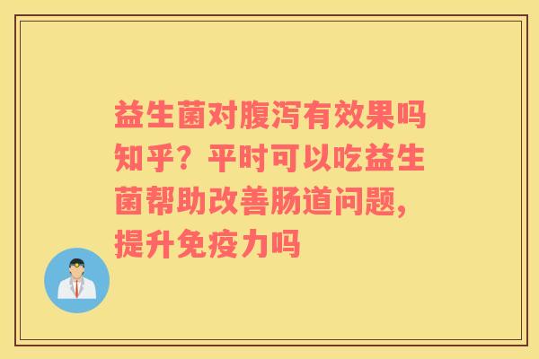 益生菌对腹泻有效果吗知乎？平时可以吃益生菌帮助改善肠道问题,提升免疫力吗