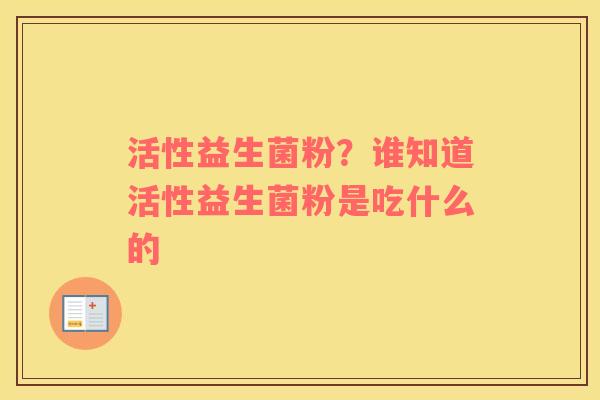 活性益生菌粉？谁知道活性益生菌粉是吃什么的