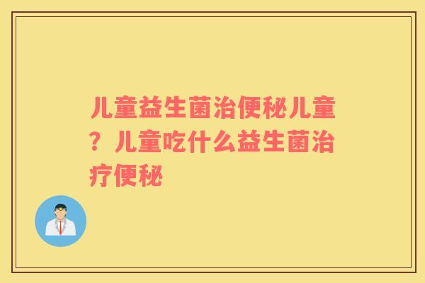 儿童益生菌治便秘儿童？儿童吃什么益生菌治疗便秘
