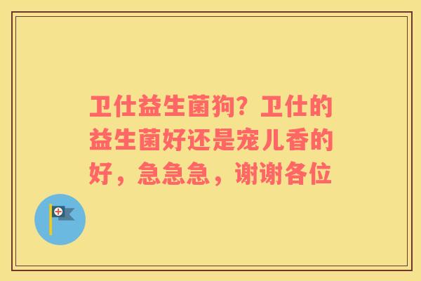 卫仕益生菌狗？卫仕的益生菌好还是宠儿香的好，急急急，谢谢各位