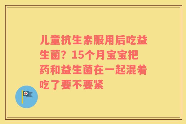 儿童抗生素服用后吃益生菌？15个月宝宝把药和益生菌在一起混着吃了要不要紧