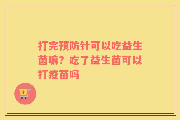 打完预防针可以吃益生菌嘛？吃了益生菌可以打疫苗吗