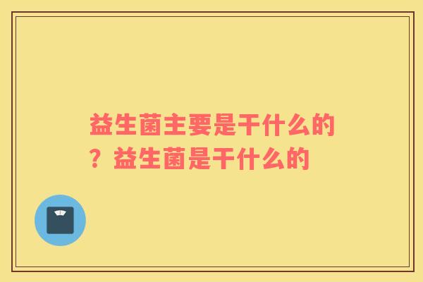 益生菌主要是干什么的？益生菌是干什么的