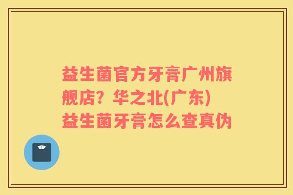 益生菌官方牙膏广州旗舰店？华之北(广东)益生菌牙膏怎么查真伪