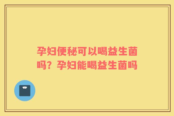 孕妇便秘可以喝益生菌吗？孕妇能喝益生菌吗