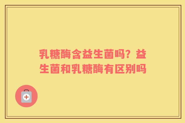 乳糖酶含益生菌吗？益生菌和乳糖酶有区别吗