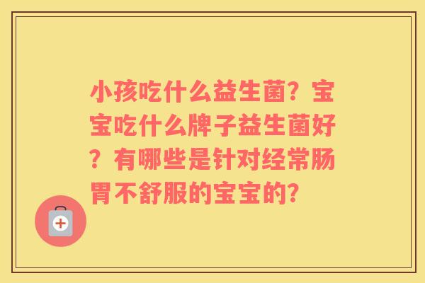小孩吃什么益生菌？宝宝吃什么牌子益生菌好？有哪些是针对经常肠胃不舒服的宝宝的？