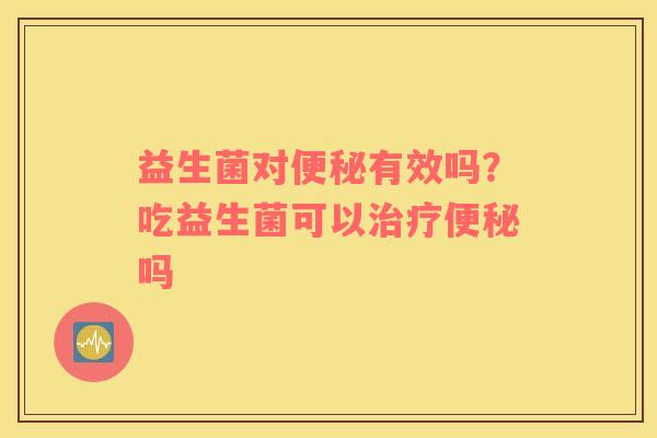 益生菌对便秘有效吗？吃益生菌可以治疗便秘吗