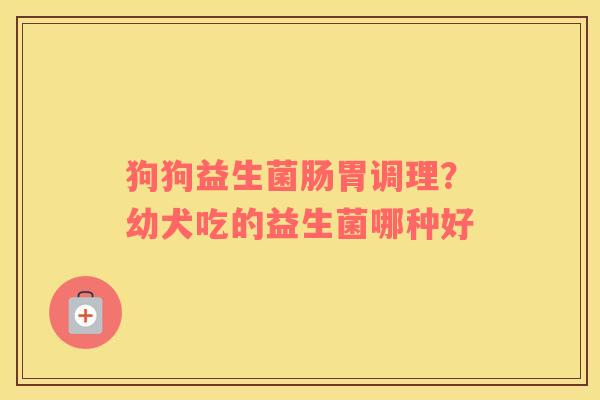狗狗益生菌肠胃调理？幼犬吃的益生菌哪种好