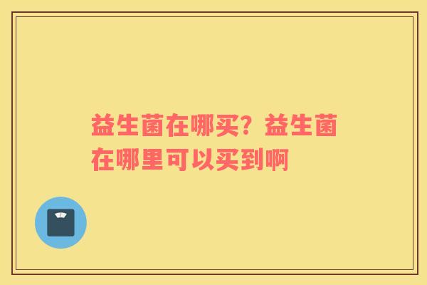 益生菌在哪买？益生菌在哪里可以买到啊