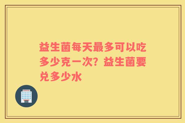 益生菌每天最多可以吃多少克一次？益生菌要兑多少水