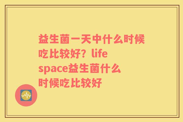 益生菌一天中什么时候吃比较好？life space益生菌什么时候吃比较好