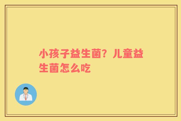 小孩子益生菌？儿童益生菌怎么吃