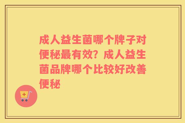 成人益生菌哪个牌子对便秘最有效？成人益生菌品牌哪个比较好改善便秘
