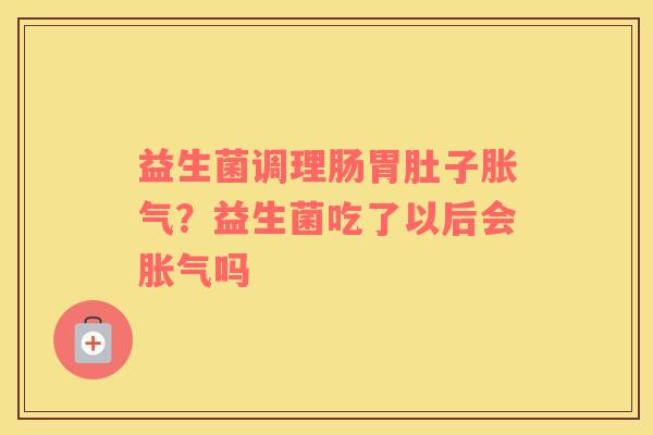 益生菌调理肠胃肚子胀气？益生菌吃了以后会胀气吗