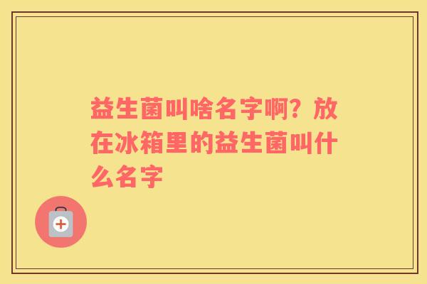 益生菌叫啥名字啊？放在冰箱里的益生菌叫什么名字
