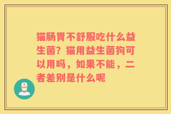 猫肠胃不舒服吃什么益生菌？猫用益生菌狗可以用吗，如果不能，二者差别是什么呢
