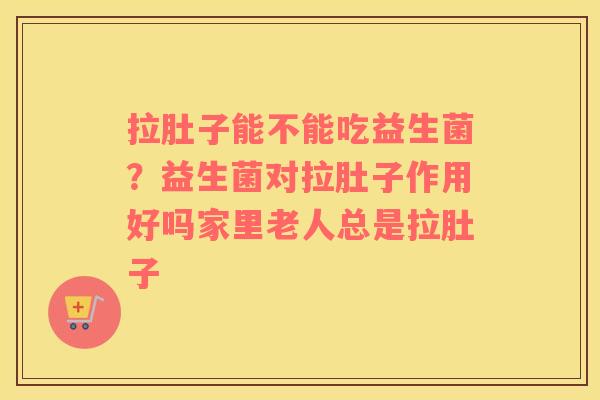 拉肚子能不能吃益生菌？益生菌对拉肚子作用好吗家里老人总是拉肚子