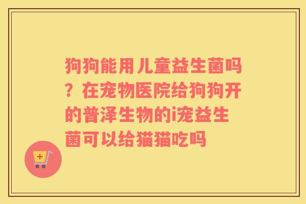 狗狗能用儿童益生菌吗？在宠物医院给狗狗开的普泽生物的i宠益生菌可以给猫猫吃吗