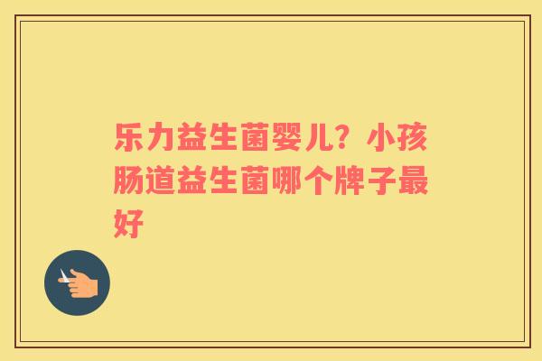 乐力益生菌婴儿？小孩肠道益生菌哪个牌子最好
