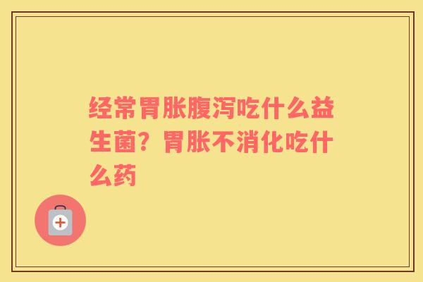 经常胃胀腹泻吃什么益生菌？胃胀不消化吃什么药