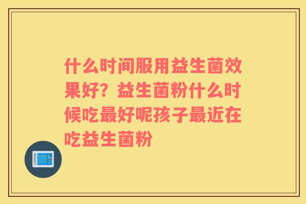 什么时间服用益生菌效果好？益生菌粉什么时候吃最好呢孩子最近在吃益生菌粉