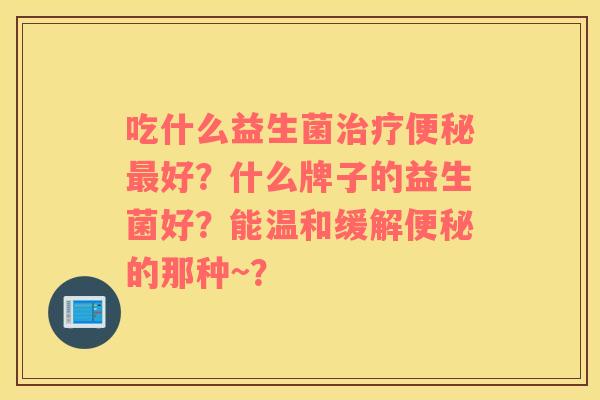 吃什么益生菌治疗便秘最好？什么牌子的益生菌好？能温和缓解便秘的那种~？