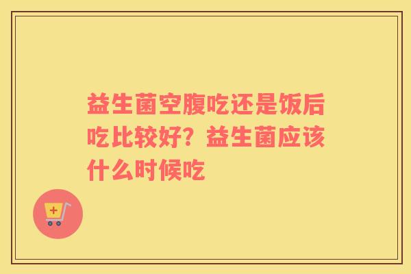 益生菌空腹吃还是饭后吃比较好？益生菌应该什么时候吃