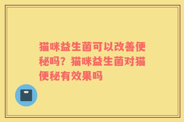 猫咪益生菌可以改善便秘吗？猫咪益生菌对猫便秘有效果吗