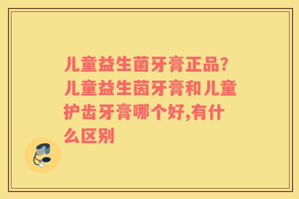 儿童益生菌牙膏正品？儿童益生茵牙膏和儿童护齿牙膏哪个好,有什么区别