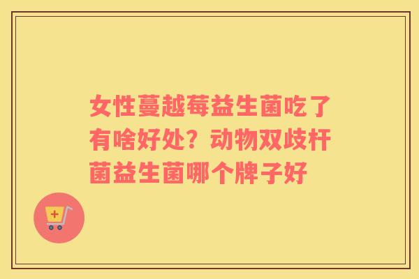 女性蔓越莓益生菌吃了有啥好处？动物双歧杆菌益生菌哪个牌子好