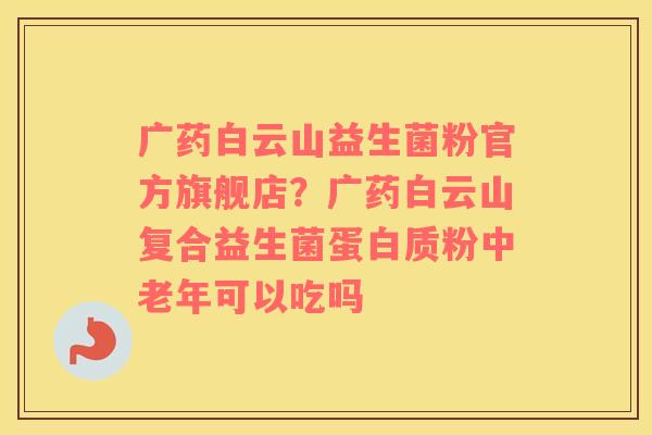 广药白云山益生菌粉官方旗舰店？广药白云山复合益生菌蛋白质粉中老年可以吃吗