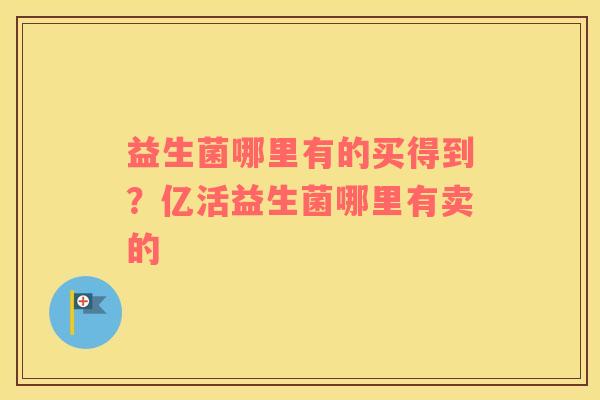 益生菌哪里有的买得到？亿活益生菌哪里有卖的