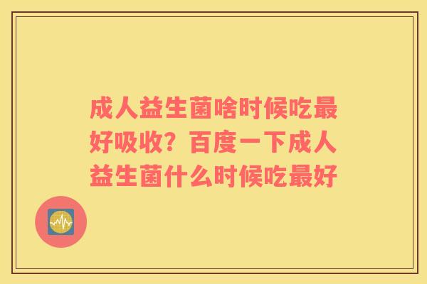 成人益生菌啥时候吃最好吸收？百度一下成人益生菌什么时候吃最好