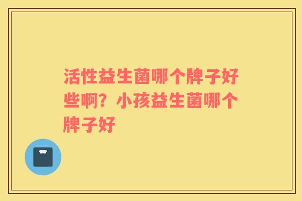 活性益生菌哪个牌子好些啊？小孩益生菌哪个牌子好