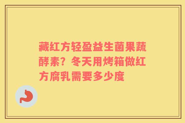 藏红方轻盈益生菌果蔬酵素？冬天用烤箱做红方腐乳需要多少度