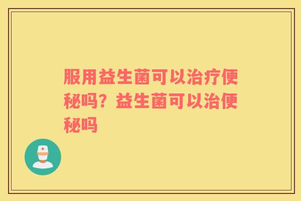 服用益生菌可以治疗便秘吗？益生菌可以治便秘吗