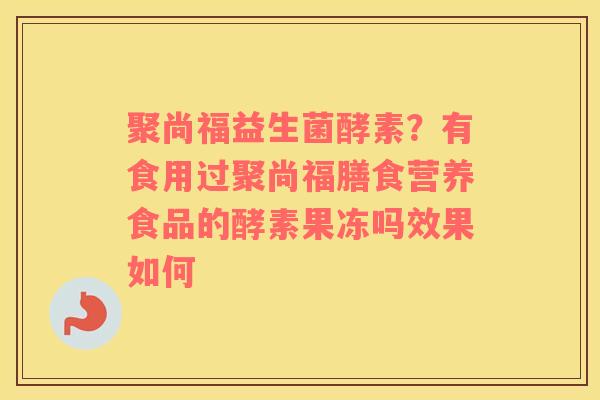 聚尚福益生菌酵素？有食用过聚尚福膳食营养食品的酵素果冻吗效果如何