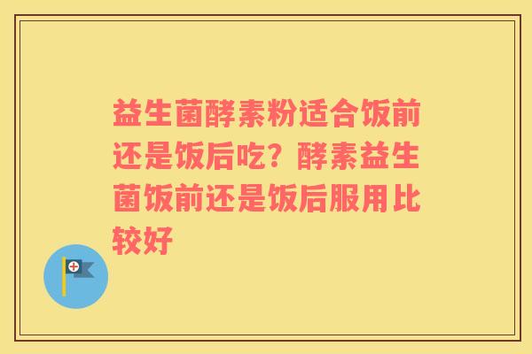 益生菌酵素粉适合饭前还是饭后吃？酵素益生菌饭前还是饭后服用比较好
