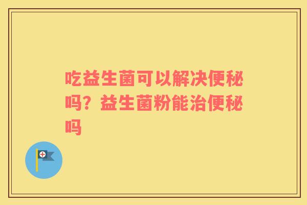 吃益生菌可以解决便秘吗？益生菌粉能治便秘吗