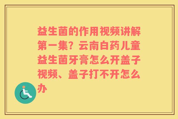 益生菌的作用视频讲解第一集？云南白药儿童益生菌牙膏怎么开盖子视频、盖子打不开怎么办