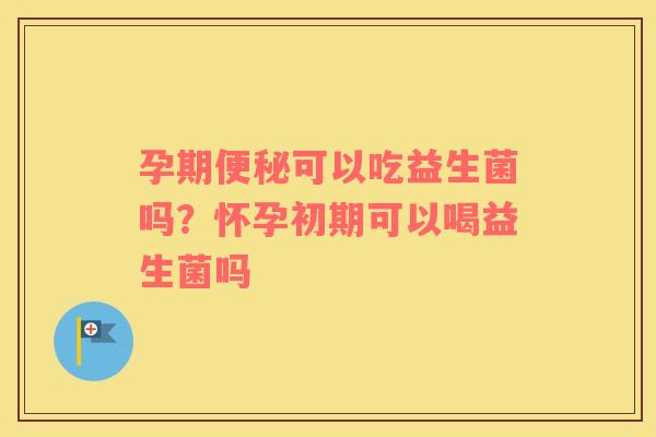 孕期便秘可以吃益生菌吗？怀孕初期可以喝益生菌吗