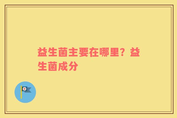 益生菌主要在哪里？益生菌成分