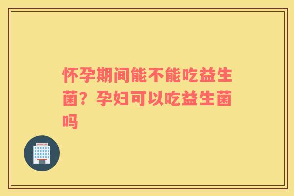 怀孕期间能不能吃益生菌？孕妇可以吃益生菌吗