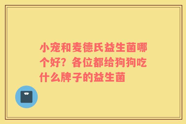 小宠和麦德氏益生菌哪个好？各位都给狗狗吃什么牌子的益生菌
