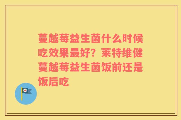 蔓越莓益生菌什么时候吃效果最好？莱特维健蔓越莓益生菌饭前还是饭后吃