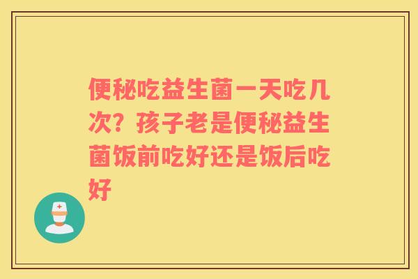 便秘吃益生菌一天吃几次？孩子老是便秘益生菌饭前吃好还是饭后吃好