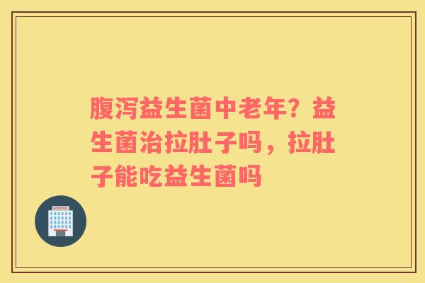 腹泻益生菌中老年？益生菌治拉肚子吗，拉肚子能吃益生菌吗