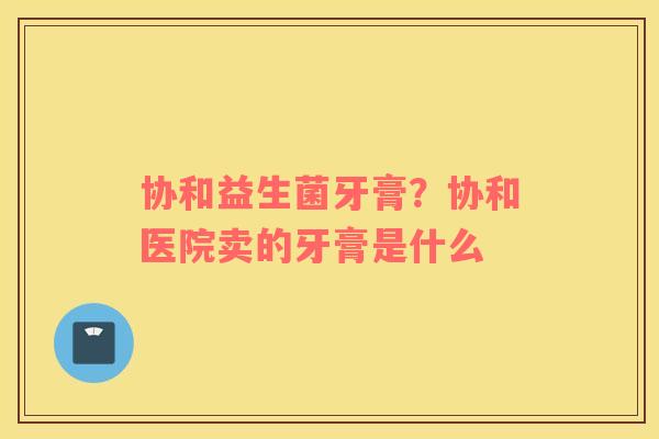 协和益生菌牙膏？协和医院卖的牙膏是什么